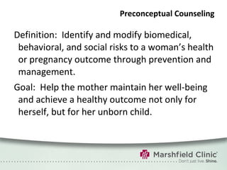 Preconceptual Counseling Definition:  Identify and modify biomedical, behavioral, and social risks to a woman’s health or pregnancy outcome through prevention and management. Goal:  Help the mother maintain her well-being and achieve a healthy outcome not only for herself, but for her unborn child. 