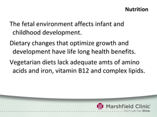 Nutrition The fetal environment affects infant and childhood development. Dietary changes that optimize growth and development have life long health benefits. Vegetarian diets lack adequate amts of amino acids and iron, vitamin B12 and complex lipids. 