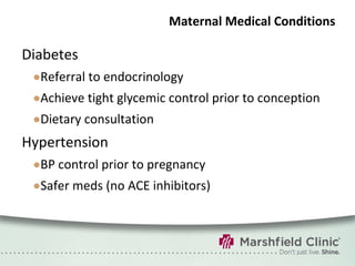 Maternal Medical Conditions Diabetes Referral to endocrinology Achieve tight glycemic control prior to conception Dietary consultation Hypertension BP control prior to pregnancy Safer meds (no ACE inhibitors) 