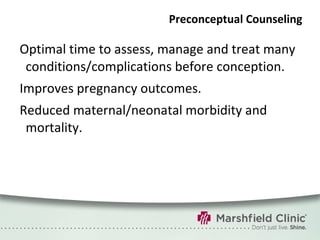 Preconceptual Counseling Optimal time to assess, manage and treat many conditions/complications before conception. Improves pregnancy outcomes. Reduced maternal/neonatal morbidity and mortality. 