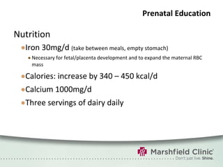 Prenatal Education Nutrition Iron 30mg/d  (take between meals, empty stomach) Necessary for fetal/placenta development and to expand the maternal RBC mass Calories: increase by 340 – 450 kcal/d Calcium 1000mg/d Three servings of dairy daily 