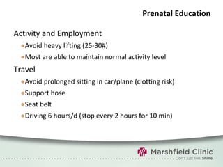 Prenatal Education Activity and Employment Avoid heavy lifting (25-30#) Most are able to maintain normal activity level Travel Avoid prolonged sitting in car/plane (clotting risk)  Support hose Seat belt Driving 6 hours/d (stop every 2 hours for 10 min) 