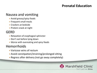 Prenatal Education Nausea and vomiting Avoid greasy/spicy foods Frequent small meals Crackers at bedside Protein snack at night GERD Relaxation of esophogeal sphincter Don’t eat before lying down Worse with overeating and spicy foods Hemorrhoids Varicose veins of rectum Avoid constipation/straining/prolonged sitting Regress after delivery (not go away completely) 