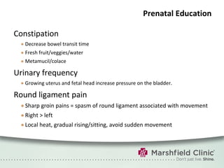 Prenatal Education Constipation Decrease bowel transit time Fresh fruit/veggies/water Metamucil/colace Urinary frequency Growing uterus and fetal head increase pressure on the bladder. Round ligament pain Sharp groin pains = spasm of round ligament associated with movement Right > left Local heat, gradual rising/sitting, avoid sudden movement 