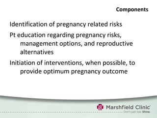 Components Identification of pregnancy related risks Pt education regarding pregnancy risks, management options, and reproductive alternatives Initiation of interventions, when possible, to provide optimum pregnancy outcome 