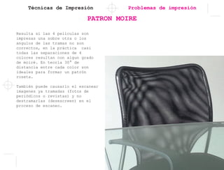 Técnicas de Impresión
PATRON MOIRE
Problemas de impresión
Resulta si las 4 películas son
impresas una sobre otra o los
angulos de las tramas no son
correctos, en la práctica casi
todas las separaciones de 4
colores resultan con algun grado
de moiré. En teoría 30° de
distancia entre cada color son
ideales para formar un patrón
roseta.
También puede causarlo el escanear
imagenes ya tramadas (fotos de
periódicos o revistas) y no
destramarlas (desescreen) en el
proceso de escaneo.
 