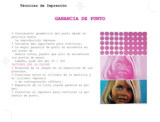 Técnicas de Impresión
GANANCIA DE PUNTO
• Crecimiento geométrico del punto desde la
película hasta
la reproducción impresa.
• Variable más importante para controlar.
• La mayor ganancia de punto se encuentra en
las areas de
medios tonos, puesto que allí se encuentran
los puntos de mayor
tamaño, pude ser del 5% - 35%
FACTORES QUE LA CAUSAN
• Ensanche de la imagen en la exposición de las
planchas.
• Presiones entre el cilindro de la mantilla y
el cilindro impresor
o de contrapresión (Offset).
• Expansión de la tinta cuando penetra al pa-
pel.
• Consultar al impresor para controlar la ga-
nancia de punto.
 
