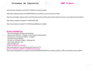 Sistemas de Impresión WWW Videos
http://tecnotic.wordpress.com/2007/12/09/asi-se-hace-el-papel/
http://www.ciberescrituras.com/2008/04/06/como-se-hacia-y-como-se-hace-un-libro/
http://documentales.videosyonkis.com/online/asi-se-hace-3x06-yogurt-velas-rotulos-de-neon-y-encuadernacion-de-libros/
http://www.youtube.com/watch?v=hK8ozWKcu8E
http://es.youtube.com/watch?v=Z1tk0VawwaE&feature=related
BIBLIOGRAFÍA:
- Guía de Impresión Profesional de Adobe
- Documento GRACOL - Graphic Communications Association
- Procesos en la Industria Gráfica - Andigraf
- Revista Proyecto Diseño
- El color en el Diseño Gráfico - Editorial GG
- www.artes graficas .com
-www.youtube.com
COMO COBRAR EL DISEÑO
http://www.webnova.com.ar/articulo.php?recurso=413
MITOS URBANOS SOBRE LA IMPRESION DIGITAL
http://www.artesgraficas.com/ag/secciones/AG/ES/MAIN/IN/ARTICULOS/doc_58475_HTML.html?idDocumento=58475
 