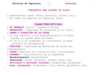 Técnicas de Impresión Sustrato
Superficie que recibe la tinta
* Generalmente papel (Tela, plastico, corcho, etc.)
* No todos los papeles se comportan igual.
CARACTERÍSTICAS:
• EL GRAMAJE: Grosor = gramos x pliego
• ABSORCIÓN = Capacidad de recepción de la tinta.
• GRANO O DIRECCIÓN DE LA FIBRA
- Si hay dobleces y son perpendiculares a la fibra 	
	 pueden no quedar bien marcados.
- Si se va a en cuadernar es conveniente la fibra 	
	 paralela al encuadernado
• OPACIDAD = Capacidad de Absorción de tinta sin
transparencia.
• COLOR: Afectará las tintas en tono y brillantez.
• ACABADO = Caracteristica de la superficie
- Recubrimientos: palastificado
- Texturado: Durex, Acuarela, Canson, Lino, etc.
- Brillante o satinado (coated): Propalcote, Kromecote
- mate (uncoated): Propalmate, Iris, Kraft, periódico, etc.
 