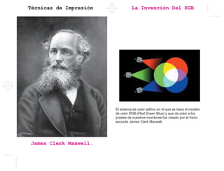 Técnicas de Impresión
James Clerk Maxwell.
La Invención Del RGB
El sistema de color aditivo en el que se basa el modelo
de color RGB (Red Green Blue) y que da color a los
pí­xeles de nuestros monitores fue creado por el fí­sico
escocés James Clerk Maxwell.
 