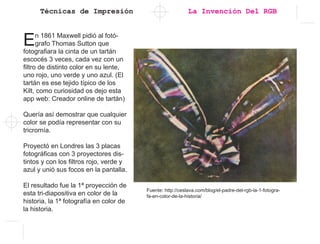 Técnicas de Impresión
En 1861 Maxwell pidió al fotó-
grafo Thomas Sutton que
fotografiara la cinta de un tartán
escocés 3 veces, cada vez con un
filtro de distinto color en su lente,
uno rojo, uno verde y uno azul. (El
tartán es ese tejido tí­pico de los
Kilt, como curiosidad os dejo esta
app web: Creador online de tartán)
Querí­a así­demostrar que cualquier
color se podí­a representar con su
tricromí­a.
Proyectó en Londres las 3 placas
fotográficas con 3 proyectores dis-
tintos y con los filtros rojo, verde y
azul y unió sus focos en la pantalla.
El resultado fue la 1ª proyección de
esta tri-diapositiva en color de la
historia, la 1ª fotografí­a en color de
la historia.
Fuente: http://ceslava.com/blog/el-padre-del-rgb-la-1-fotogra-
fa-en-color-de-la-historia/
La Invención Del RGB
 