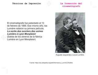 Técnicas de Impresión
El cinematógrafo fue patentado el 13
de febrero de 1895. Ese mismo año, los
Lumière rodaron su primera película,
La sortie des ouvriers des usines
Lumière à Lyon Monplaisir
(Salida de los obreros de la fábrica
Lumière en Lyon Monplaisir)
Auguste (izquierda) y Louis Lumière.
La Invención del
cinematógrafo
Fuente: https://es.wikipedia.org/wiki/Hermanos_Lumi%C3%A8re
 