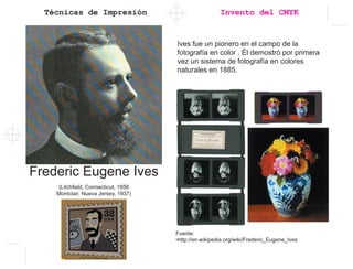 Técnicas de Impresión Invento del CMYK
Frederic Eugene Ives
(Litchfield, Connecticut, 1856
Montclair, Nueva Jersey, 1937)
Fuente:
•http://en.wikipedia.org/wiki/Frederic_Eugene_Ives
Ives fue un pionero en el campo de la
fotografía en color . Él demostró por primera
vez un sistema de fotografía en colores
naturales en 1885.
 
