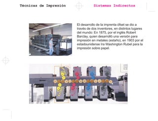 Técnicas de Impresión Sistemas Indirectos
El desarrollo de la imprenta ófset se dio a
través de dos inventores, en distintos lugares
del mundo: En 1875, por el inglés Robert
Barclay, quien desarrolló una versión para
impresión en metales (estaño), en 1903 por el
estadounidense Ira Washington Rubel para la
impresión sobre papel.
 