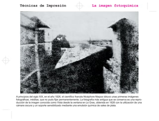 Técnicas de Impresión
A principios del siglo XIX, en el año 1826, el científico francés Nicéphore Niepce obtuvo unas primeras imágenes
fotográficas, inéditas, que no pudo fijar permanentemente. La fotografía más antigua que se conserva es una repro-
ducción de la imagen conocida como Vista desde la ventana en Le Gras, obtenida en 1826 con la utilización de una
cámara oscura y un soporte sensibilizado mediante una emulsión química de sales de plata.
La imagen fotoquímica
 