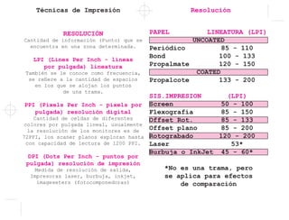 Técnicas de Impresión Resolución
RESOLUCIÓN
Cantidad de información (Punto) que se
encuentra en una zona determinada.
LPI (Lines Per Inch - líneas
por pulgada) lineatura
También se le conoce como frecuencia,
se refiere a la cantidad de espacios
en los que se alojan los puntos
de una trama.
PPI (Pixels Per Inch - pixels por
pulgada) resolución digital
Cantidad de celdas de diferentes
colores por pulgada lineal, usualmente
la resolución de los monitores es de
72PPI, los scaner planos exploran hasta
con capacidad de lectura de 1200 PPI.
DPI (Dots Per Inch - puntos por
pulgada) resolución de impresión
Medida de resolución de salida,
Impresoras laser, burbuja, inkjet,
imageseters (fotocomponedoras)
PAPEL	 LINEATURA (LPI)
UNCOATED
Periódico	 85 - 110
Bond	 100 - 133
Propalmate	 120 - 150
COATED
Propalcote	 133 - 200
SIS.IMPRESION	(LPI)
Screen	 50 - 100
Flexografía	 85 - 150
Offset Rot.	 85 - 133
Offset plano	 85 - 200
Rotograbado	 120 - 200
Laser	53*
Burbuja o InkJet	 45 - 60*
*No es una trama, pero
se aplica para efectos
de comparación
 