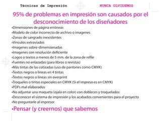 Técnicas de Impresión NUNCA OLVIDEMOS
95% de problemas en impresión son causados por el
desconocimiento de los diseñadores
•Dimensiones de página erróneas
•Modelo de color incorrecto de archivo o imagenes
•Zonas de sangrado inexistentes
•Vinculos extraviados
•Imagenes sobre-dimensionadas
•Imagenes con resolución deficiente
•Logos o textos a menos de 5 mm. de la zona de refile
•Fuentes no enlazadas (para libros o revistas)
•Más tintas de las cotizadas (uso de pantones como CMYK)
•Textos negros o líneas en 4 tintas
•Textos negros o líneas sin overprint
•Troqueles o tintas especiales en CMYK (Si el impreso es en CMYK)
•PDFs mal elaborados
•No adjuntar una maqueta (ojalá en color) con dobleces y troquelados
•Desconocer el sistema de impresión y los acabados convenientes para el proyecto
•No preguntarle al impresor
•Pensar (y creernos) que sabemos
 