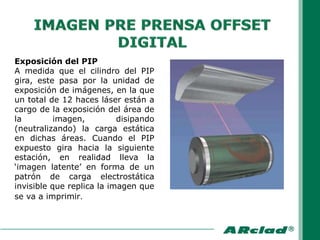 Exposición del PIP
A medida que el cilindro del PIP
gira, este pasa por la unidad de
exposición de imágenes, en la que
un total de 12 haces láser están a
cargo de la exposición del área de
la         imagen,         disipando
(neutralizando) la carga estática
en dichas áreas. Cuando el PIP
expuesto gira hacia la siguiente
estación, en realidad lleva la
„imagen latente‟ en forma de un
patrón de carga electrostática
invisible que replica la imagen que
se va a imprimir.
 