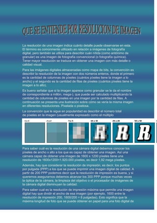 La resolución de una imagen indica cuánto detalle puede observarse en esta.
El término es comúnmente utilizado en relación a imágenes de fotografía
digital, pero también se utiliza para describir cuán nítida (como antónimo de
granular) es una imagen de fotografía convencional (o fotografía química).
Tener mayor resolución se traduce en obtener una imagen con más detalle o
calidad visual.
Para las imágenes digitales almacenadas como mapa de bits, la convención es
describir la resolución de la imagen con dos números enteros, donde el primero
es la cantidad de columnas de píxeles (cuántos píxeles tiene la imagen a lo
ancho) y el segundo es la cantidad de filas de píxeles (cuántos píxeles tiene la
imagen a lo alto).
Es bueno señalar que si la imagen aparece como granular se le da el nombre
de correspondiente a millón, mega-), que puede ser calculado multiplicando la
cantidad de columnas de píxeles en una imagen por la cantidad de filas. A
continuación se presenta una ilustración sobre cómo se vería la misma imagen
en diferentes resoluciones. Pixelada o pixelosa.
La convención que le sigue en popularidad es describir el número total
de píxeles en la imagen (usualmente expresado como el múltiplo




Para saber cuál es la resolución de una cámara digital debemos conocer los
píxeles de ancho x alto a los que es capaz de obtener una imagen. Así una
cámara capaz de obtener una imagen de 1600 x 1200 píxeles tiene una
resolución de 1600x1200=1.920.000 píxeles, es decir 1,92 mega píxeles.
Además, hay que considerar la resolución de impresión, es decir, los puntos
por pulgada (PPP) a los que se puede imprimir una imagen digital de calidad. A
partir de 200 PPP podemos decir que la resolución de impresión es buena, y si
queremos asegurarnos debemos alcanzar los 300 PPP porque muchas veces
la óptica de la cámara, la limpieza del objetivo o el procesador de imágenes de
la cámara digital disminuyen la calidad.
Para saber cual es la resolución de impresión máxima que permite una imagen
digital hay que dividir el ancho de esa imagen (por ejemplo, 1600 entre la
resolución de impresión 200, 1600/200 = 8 pulgadas). Esto significa que la
máxima longitud de foto que se puede obtener en papel para una foto digital de
 