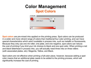 Color Management
                                      Spot Colors	





Spot colors are pre-mixed inks applied on the printing press. Spot colors can be produced
in a wider and more vibrant range of colors than traditional four color printing, and can have
special characteristics which aren't available in process inks, such as metallic or fluorescents.
Because they only use one ink roller, one plate, and one negative, spot colors can reduce
the cost of printing if you limit your ink choices to black and one spot color. When printing a red
and black letterhead in process inks, you will actually need three inks on three rollers
(with associated plates, etc): Magenta, Yellow, and Black.

Spot colors are not effective when printing a full-color piece, however, because adding a spot
color means that an additional plate needs to be added to the printing process, which will
significantly increase the cost of printing.
 