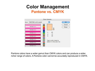 Color Management
                     Pantone vs. CMYK	





Pantone colors have a wider gamut than CMYK colors and can produce a wider,
richer range of colors. A Pantone color cannot be accurately reproduced in CMYK.
 