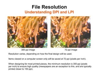 File Resolution
                 Understanding DPI and LPI	





             300 ppi image                                 72 ppi image
Resolution varies, depending on how the final design will be used.

Items viewed on a computer screen only will be saved at 72 ppi (pixels per inch).

When designing for most printed pieces, the minimum resolution is 300 ppi (pixels
per inch) to ensure high quality (newspapers are an exception to this, and are typically
printed closer to 150 ppi).
 