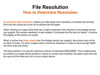 File Resolution
                    How to Determine Resolution	


Excessively high resolution makes your files larger than necessary, increases the printing
time and can cause too much ink to absorb into the paper.

When viewing an image online that has a higher resolution than required or the display device
can support, this excess resolution is also wasted. It increases the file size but doesn t improve
the display of the picture on screen.

When a picture has fewer pixels than the display device can support, the picture may not be
as clear or sharp. For print, images need a minimum resolution in order to have enough detail
and look crisp and sharp.

The best solution is to use the maximum amount of resolution REQUIRED. This is determined
by whether an image will be printed or viewed on screen and if printed, the paper stock that will
be used and the lines per inch on your output device.
 