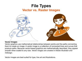 File Types
                       Vector vs. Raster Images	





Vector Images
Vector graphics use mathematical relationships between points and the paths connecting
them to create an image. A vector image is a collection of connected lines and curves that
produce paths. Because vector-based graphics are mathematically described, they appear
smooth when scaled to any size. Vector images are created in Adobe Illustrator and
InDesign.

Vector images are best suited for type, line art and illustrations.
 