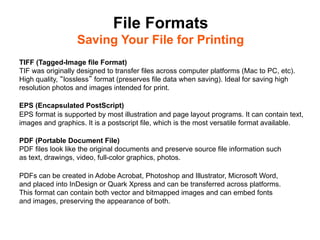 File Formats
                  Saving Your File for Printing	

TIFF (Tagged-Image file Format)
TIF was originally designed to transfer files across computer platforms (Mac to PC, etc).
High quality, lossless format (preserves file data when saving). Ideal for saving high
resolution photos and images intended for print.

EPS (Encapsulated PostScript)
EPS format is supported by most illustration and page layout programs. It can contain text,
images and graphics. It is a postscript file, which is the most versatile format available.

PDF (Portable Document File)
PDF files look like the original documents and preserve source file information such
as text, drawings, video, full-color graphics, photos.

PDFs can be created in Adobe Acrobat, Photoshop and Illustrator, Microsoft Word,
and placed into InDesign or Quark Xpress and can be transferred across platforms.
This format can contain both vector and bitmapped images and can embed fonts
and images, preserving the appearance of both.
 