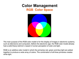 Color Management
                             RGB Color Space	





The main purpose of the RGB color model is for the display of images in electronic systems,
such as televisions and computers. Before the electronic age, the RGB color model already
had a solid theory behind it, based in human perception of color and light.

RGB is an additive color model in which the primaries red, green and blue light are added
together to produce a wide array of colors. The combination of all three primaries creates
white light.
 