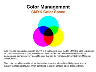 Color Management
                            CMYK Color Space	





Also referred to as process color, CMYK is a subtractive color model. CMYK is used to produce
all colors that appear in print, and refers to the four inks that, when combined in various
percentages, comprise every possible color that can be reproduced in print (Cyan, Magenta,
Yellow, Black).

This color model is considered subtractive because the inks subtract brightness from a
(usually white) background. When combined together, all fours colors produce black.
 
