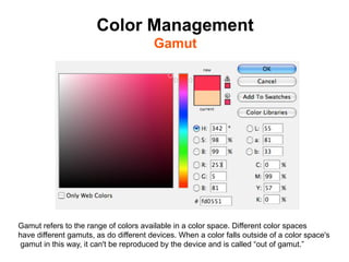 Color Management
                                        Gamut	





Gamut refers to the range of colors available in a color space. Different color spaces
have different gamuts, as do different devices. When a color falls outside of a color space's
gamut in this way, it can't be reproduced by the device and is called “out of gamut.”
 