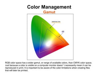 Color Management
                                        Gamut	





RGB color space has a wider gamut, or range of available colors, than CMYK color space.
Just because a color is visible on a computer monitor doesn t necessarily mean it can be
reproduced in print. It is important to be aware of the color limitations when creating files
that will later be printed.
 