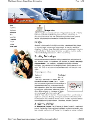 The Garvey Group - Capabilities - Preparation                                                             Page 1 of 1




  Home

  Capabilities

  Distribution

  eCommerce                        At the Garvey Group we pride ourselves in working collaboratively with our clients
  iTask                            to develop products that will effectively achieve business goals. During the
  About TGG                        production phase, we can offer help with developing project concepts, creative
                                   services and prepare your project files to achieve optimal print results.
  FTP Servers

  Contact
                                   Design
  Site Map
                                   Marketing Communications—conveying information in a persuasive way to assist
  Garvey Green
                                   the promotion, sales and distribution of a product or service—is a specialized
                                   discipline of the Garvey Group. Our goal is to solve communications and marketing
                                   problems for Garvey clients in order to minimize expenditures, maximize results,
                                   and create the best possible solutions with the most efficiency.

                                   Proofing Technology
                                   Our pre-press department believes in thorough color matching and correction for
                                   each and every project. To achieve these high standards we use The ORIS Digital
                                   Proofing System . The system is a complete proofing system, combining
                                   automation, color management, high-speed output and proofing-specific ink and
                                   paper. With ORIS, we can create contract quality proofs to meet any color critical
                                   output.

                                   Our proofing options include:

                                   Equipment                                Max Output
                                   Kodak XP4                                20" x 26"
                                   Epson Stylus PRO 11880 G7 Certified      64" x 81"
                                   Print Production Format (PPF). CIP3 is a graphic
                                   production industry organization that has developed a
                                   standard named PPF (Print Production Format) to
                                   allow integration of digital data among the pre-press,
                                   printing (press) and post-press operations. In effect, it
                                   allows all the devices in the three areas to “speak a
                                   common language” with the others. Using PPF
                                   standards improves the links between the processes and allows each device to do
                                   its job more quickly and efficiently. For our plate department technical personnel,
                                   this means more time available for them to oversee areas that require a skilled and
                                   experienced human eye; for customers, it means fast, error-free turnaround.

                                   A Mastery of Color
                                   G7 Master Printer Certified. The IDEAlliance G7 Master Program is a qualification
                                   program that identifies those creatives, premedia and printing companies who have
                                   been trained to proof or print to G7 Neutral Print Density Curves and can meet print




http://www.thegarveygroup.com/pages/capabilities/preparation.html                                            4/5/2011
 