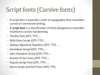 Script fonts (Cursive fonts)
• A script font is basically a style of typography that resembles
cursive or connected writing.
• A script font is a classification of fonts designed to resemble
traditional cursive handwriting.
• Thirthy Font (OTF, TTF) ...
• Wild Ones Script (OTF, TTF) ...
• Zattoya Signature Typeface (OTF, TTF) ...
• Geraldyne Script (OTF, TTF) ...
• John Davidson Script (OTF, TTF) ...
• Daisies of Our Lives (OTF, TTF) ...
• Naycila Script Font (OTF, TTF) ...
• Seirra Script and Serif Font (OTF, TTF)
 