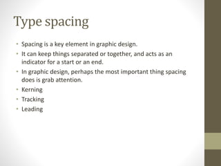 Type spacing
• Spacing is a key element in graphic design.
• It can keep things separated or together, and acts as an
indicator for a start or an end.
• In graphic design, perhaps the most important thing spacing
does is grab attention.
• Kerning
• Tracking
• Leading
 
