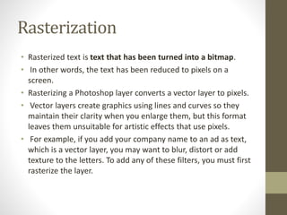 Rasterization
• Rasterized text is text that has been turned into a bitmap.
• In other words, the text has been reduced to pixels on a
screen.
• Rasterizing a Photoshop layer converts a vector layer to pixels.
• Vector layers create graphics using lines and curves so they
maintain their clarity when you enlarge them, but this format
leaves them unsuitable for artistic effects that use pixels.
• For example, if you add your company name to an ad as text,
which is a vector layer, you may want to blur, distort or add
texture to the letters. To add any of these filters, you must first
rasterize the layer.
 