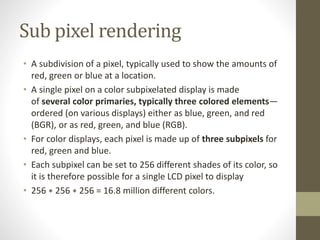 Sub pixel rendering
• A subdivision of a pixel, typically used to show the amounts of
red, green or blue at a location.
• A single pixel on a color subpixelated display is made
of several color primaries, typically three colored elements—
ordered (on various displays) either as blue, green, and red
(BGR), or as red, green, and blue (RGB).
• For color displays, each pixel is made up of three subpixels for
red, green and blue.
• Each subpixel can be set to 256 different shades of its color, so
it is therefore possible for a single LCD pixel to display
• 256 ∗ 256 ∗ 256 = 16.8 million different colors.
 