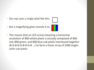 • Our eye sees a single pixel like this:
• But a magnifying glass reveals it as:
• This means that an LCD screen boasting a horizontal
resolution of 800 whole pixels is actually composed of 800
red, 800 green, and 800 blue sub-pixels interleaved together
(R-G-B-R-G-B-R-G-B ...) to form a linear array of 2400 single-
color sub-pixels.
 