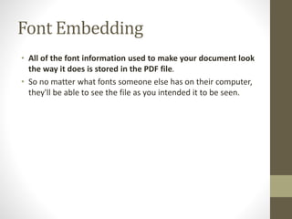 Font Embedding
• All of the font information used to make your document look
the way it does is stored in the PDF file.
• So no matter what fonts someone else has on their computer,
they'll be able to see the file as you intended it to be seen.
 