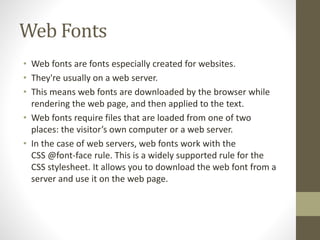 Web Fonts
• Web fonts are fonts especially created for websites.
• They're usually on a web server.
• This means web fonts are downloaded by the browser while
rendering the web page, and then applied to the text.
• Web fonts require files that are loaded from one of two
places: the visitor’s own computer or a web server.
• In the case of web servers, web fonts work with the
CSS @font-face rule. This is a widely supported rule for the
CSS stylesheet. It allows you to download the web font from a
server and use it on the web page.
 
