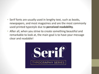 • Serif fonts are usually used in lengthy text, such as books,
newspapers, and most magazines and are the most commonly
used printed typestyle due to perceived readability.
• After all, when you strive to create something beautiful and
remarkable to look at, the main goal is to have your message
clear and readable!
 