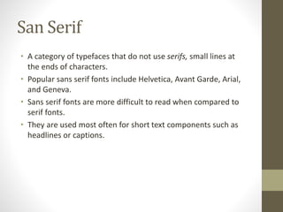 San Serif
• A category of typefaces that do not use serifs, small lines at
the ends of characters.
• Popular sans serif fonts include Helvetica, Avant Garde, Arial,
and Geneva.
• Sans serif fonts are more difficult to read when compared to
serif fonts.
• They are used most often for short text components such as
headlines or captions.
 