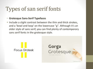 Types of san serif fonts
• Grotesque Sans-Serif Typefaces
 Include a slight contrast between the thin and thick strokes,
and a ‘bowl and loop’ on the lowercase "g". Although it's an
older style of sans serif, you can find plenty of contemporary
sans serif fonts in the grotesque style.
 