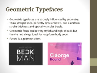 Geometric Typefaces
• Geometric typefaces are strongly influenced by geometry.
Think straight lines, perfectly circular bowls, and a uniform
stroke thickness and optically circular bowls.
• Geometric fonts can be very stylish and high-impact, but
they're not always ideal for long-form body copy.
• Futura is a geometric font.
 