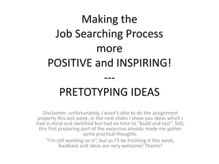 Making the
Job Searching Process
more
POSITIVE and INSPIRING!
---
PRETOTYPING IDEAS
Disclaimer: unfortunately, I wasn’t able to do the assignment
properly this last week, in the next slides I show you ideas which I
had in mind and sketched but had no time to “build and test”. Still,
this first preparing part of the excercise already made me gather
some practical thoughts.
“I’m still working on it”, but as I’ll be finishing it this week,
feedback and ideas are very welcome! Thanks!
 