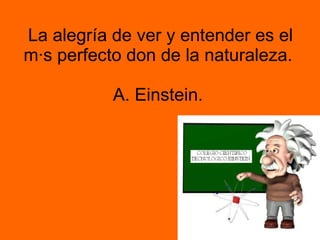 La alegría de ver y entender es el más perfecto don de la naturaleza.  A. Einstein.  