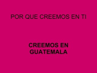 POR QUE CREEMOS EN TI CREEMOS EN GUATEMALA 