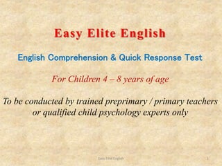 Easy Elite English 1
Easy Elite English
English Comprehension & Quick Response Test
For Children 4 – 8 years of age
To be conducted by trained preprimary / primary teachers
or qualified child psychology experts only
 