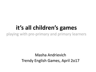 it’s all children’s games
playing with pre-primary and primary learners
Masha Andrievich
Trendy English Games, April 2o17
 